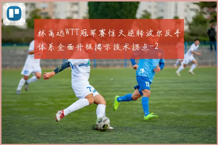 林高远WTT冠军赛惊天逆转波尔反手体系全面升级揭示技术拐点