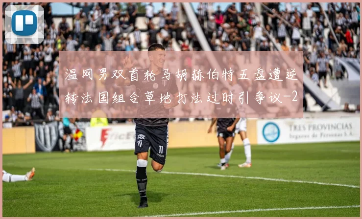 温网男双首轮马胡赫伯特五盘遭逆转法国组合草地打法过时引争议