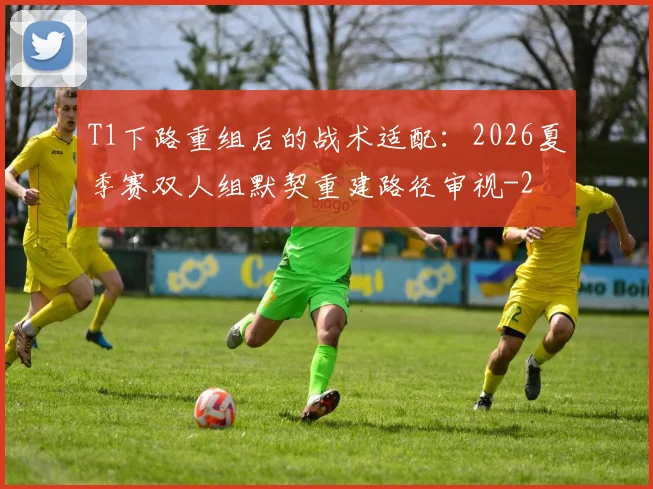 T1下路重组后的战术适配：2026夏季赛双人组默契重建路径审视