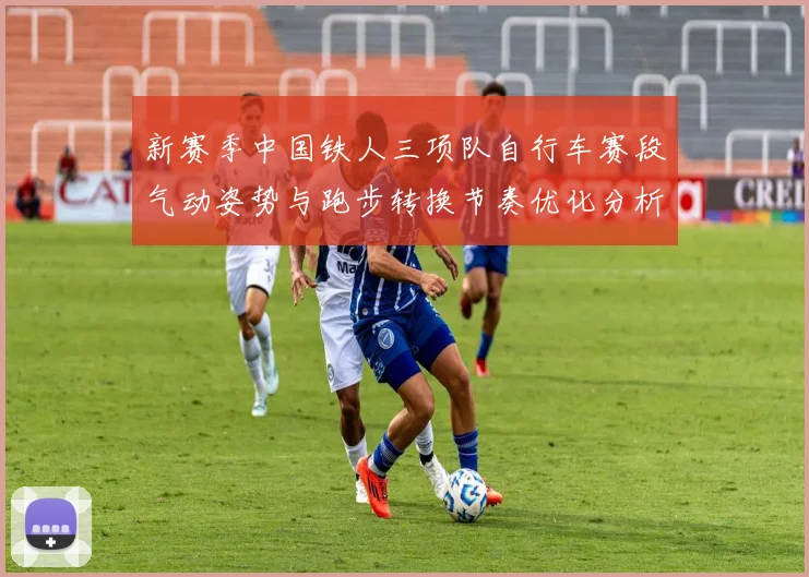 新赛季中国铁人三项队自行车赛段气动姿势与跑步转换节奏优化分析