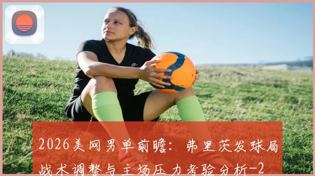 2026美网男单前瞻：弗里茨发球局战术调整与主场压力考验分析