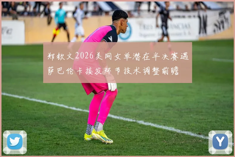 郑钦文2026美网女单潜在半决赛遇萨巴伦卡接发环节技术调整前瞻