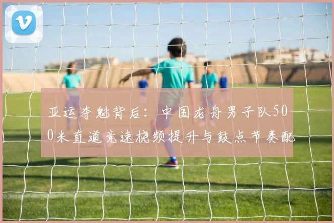亚运夺魁背后：中国龙舟男子队500米直道竞速桡频提升与鼓点节奏配合训练策略全解析