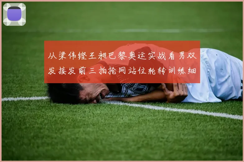 从梁伟铿王昶巴黎奥运实战看男双发接发前三拍抢网站位轮转训练细节